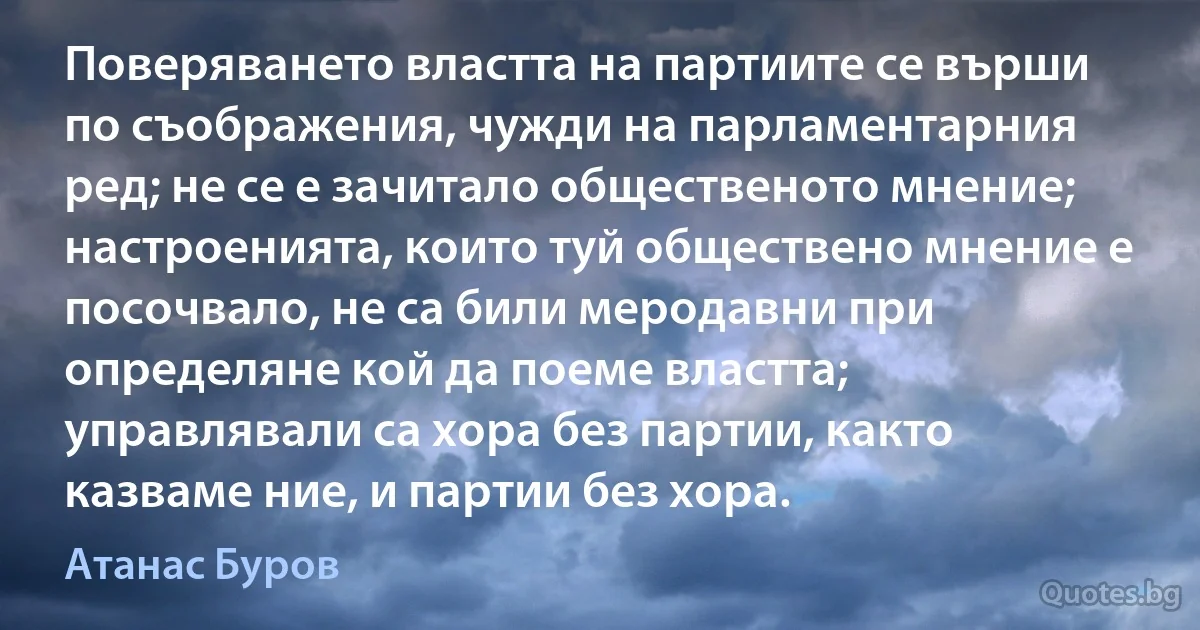 Поверяването властта на партиите се върши по съображения, чужди на парламентарния ред; не се е зачитало общественото мнение; настроенията, които туй обществено мнение е посочвало, не са били меродавни при определяне кой да поеме властта; управлявали са хора без партии, както казваме ние, и партии без хора. (Атанас Буров)