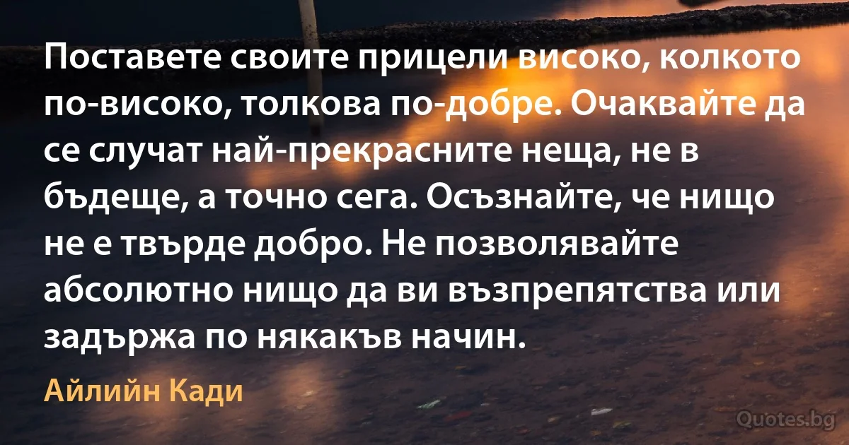 Поставете своите прицели високо, колкото по-високо, толкова по-добре. Очаквайте да се случат най-прекрасните неща, не в бъдеще, а точно сега. Осъзнайте, че нищо не е твърде добро. Не позволявайте абсолютно нищо да ви възпрепятства или задържа по някакъв начин. (Айлийн Кади)