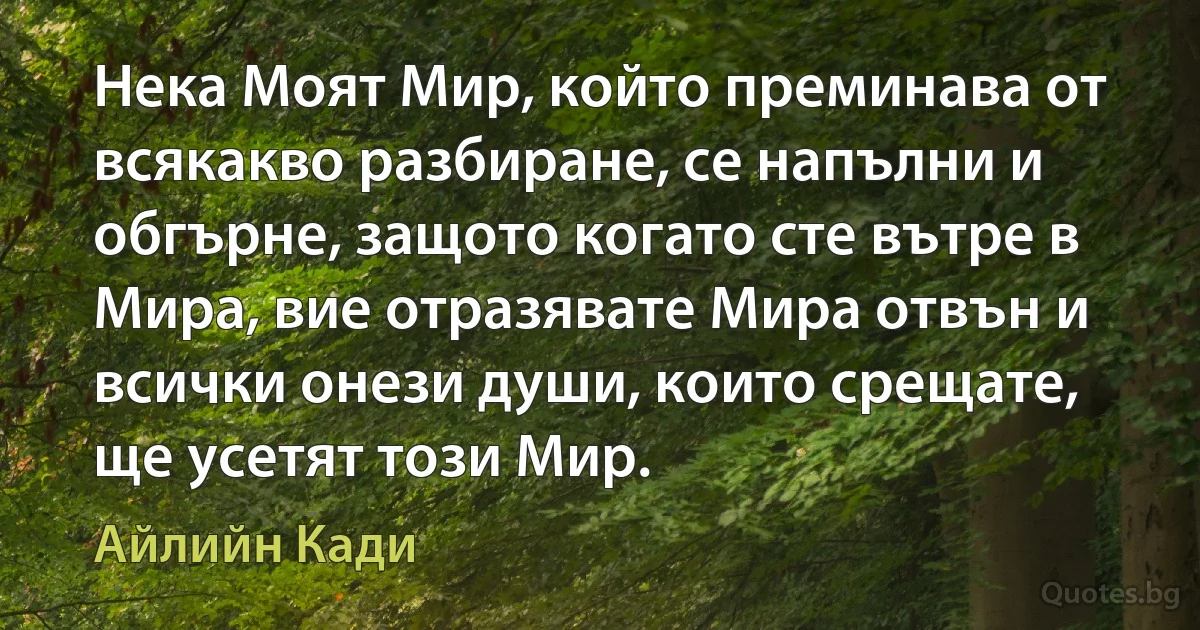 Нека Моят Мир, който преминава от всякакво разбиране, се напълни и обгърне, защото когато сте вътре в Мира, вие отразявате Мира отвън и всички онези души, които срещате, ще усетят този Мир. (Айлийн Кади)