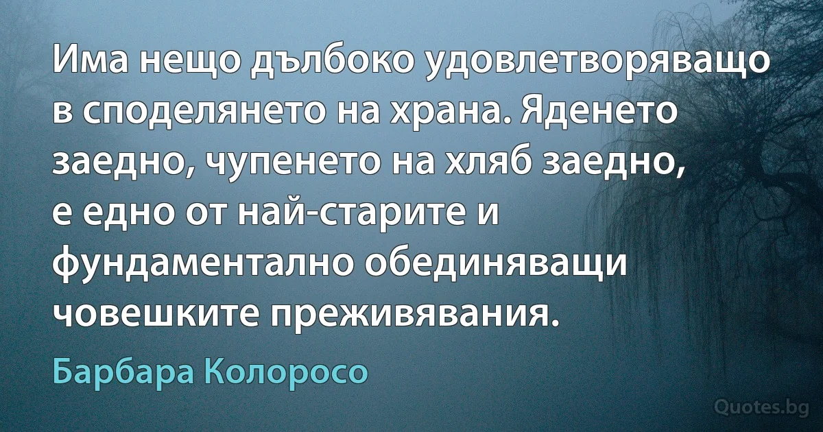 Има нещо дълбоко удовлетворяващо в споделянето на храна. Яденето заедно, чупенето на хляб заедно, е едно от най-старите и фундаментално обединяващи човешките преживявания. (Барбара Колоросо)