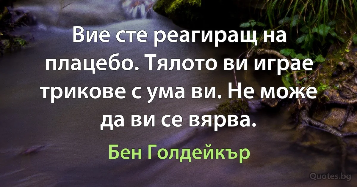 Вие сте реагиращ на плацебо. Тялото ви играе трикове с ума ви. Не може да ви се вярва. (Бен Голдейкър)