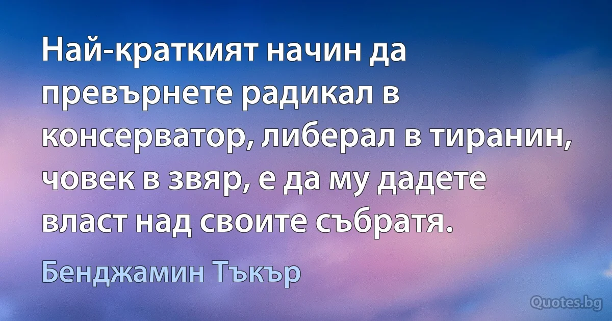 Най-краткият начин да превърнете радикал в консерватор, либерал в тиранин, човек в звяр, е да му дадете власт над своите събратя. (Бенджамин Тъкър)