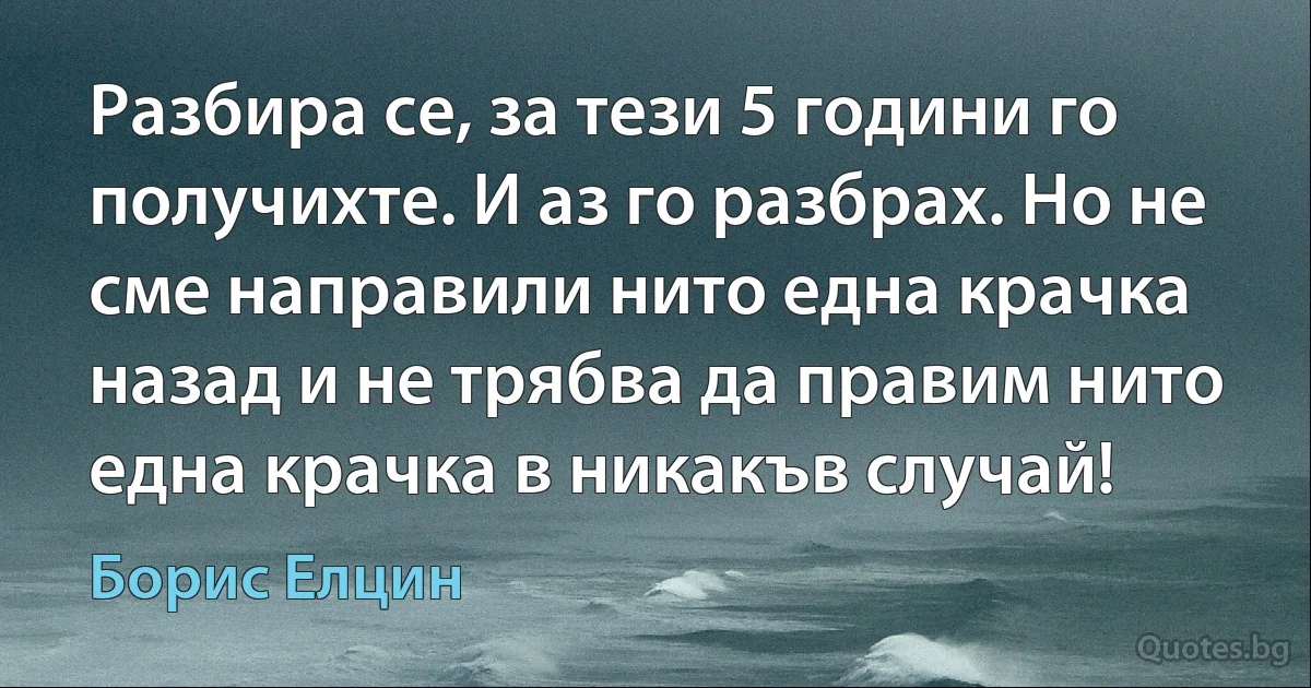 Разбира се, за тези 5 години го получихте. И аз го разбрах. Но не сме направили нито една крачка назад и не трябва да правим нито една крачка в никакъв случай! (Борис Елцин)