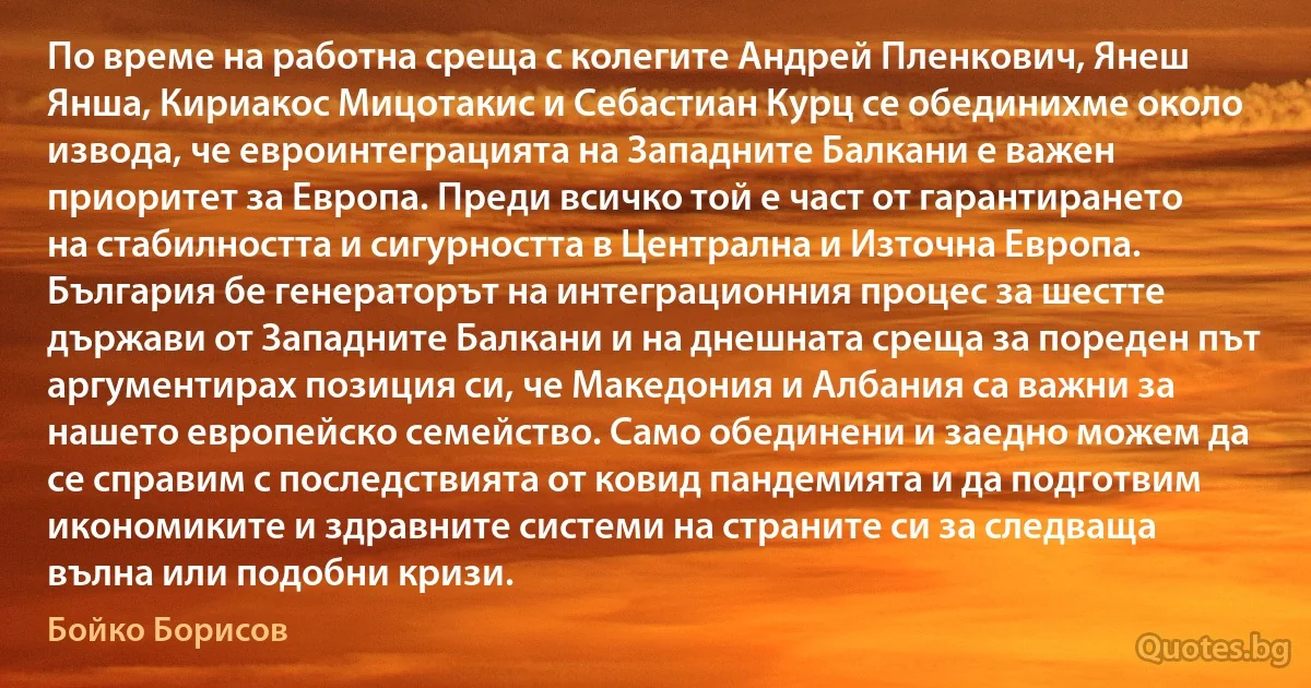 По време на работна среща с колегите Андрей Пленкович, Янеш Янша, Кириакос Мицотакис и Себастиан Курц се обединихме около извода, че евроинтеграцията на Западните Балкани е важен приоритет за Европа. Преди всичко той е част от гарантирането на стабилността и сигурността в Централна и Източна Европа. България бе генераторът на интеграционния процес за шестте държави от Западните Балкани и на днешната среща за пореден път аргументирах позиция си, че Македония и Албания са важни за нашето европейско семейство. Само обединени и заедно можем да се справим с последствията от ковид пандемията и да подготвим икономиките и здравните системи на страните си за следваща вълна или подобни кризи. (Бойко Борисов)