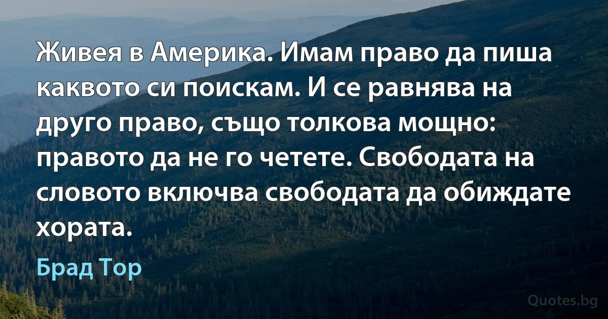 Живея в Америка. Имам право да пиша каквото си поискам. И се равнява на друго право, също толкова мощно: правото да не го четете. Свободата на словото включва свободата да обиждате хората. (Брад Тор)