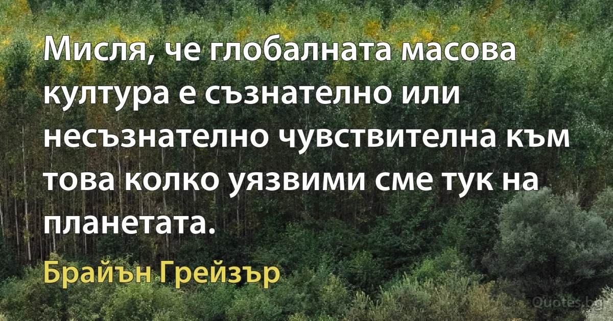 Мисля, че глобалната масова култура е съзнателно или несъзнателно чувствителна към това колко уязвими сме тук на планетата. (Брайън Грейзър)