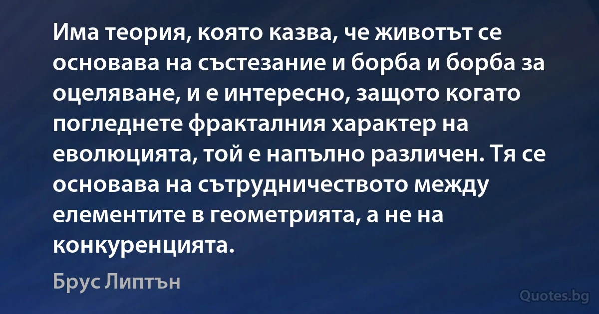 Има теория, която казва, че животът се основава на състезание и борба и борба за оцеляване, и е интересно, защото когато погледнете фракталния характер на еволюцията, той е напълно различен. Тя се основава на сътрудничеството между елементите в геометрията, а не на конкуренцията. (Брус Липтън)