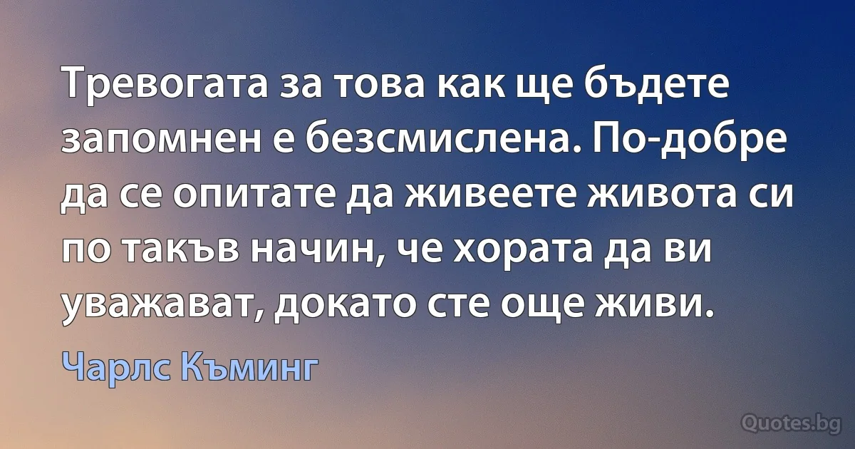 Тревогата за това как ще бъдете запомнен е безсмислена. По-добре да се опитате да живеете живота си по такъв начин, че хората да ви уважават, докато сте още живи. (Чарлс Къминг)