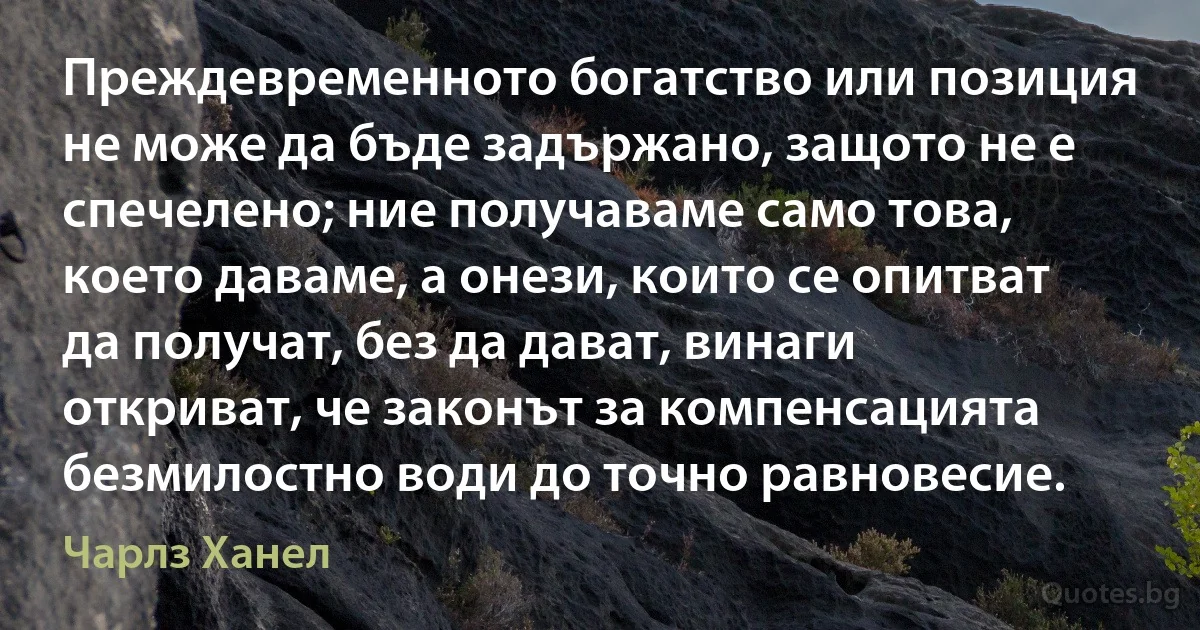 Преждевременното богатство или позиция не може да бъде задържано, защото не е спечелено; ние получаваме само това, което даваме, а онези, които се опитват да получат, без да дават, винаги откриват, че законът за компенсацията безмилостно води до точно равновесие. (Чарлз Ханел)