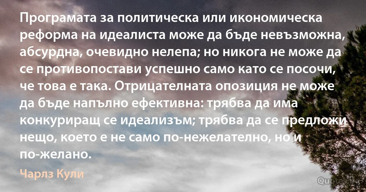 Програмата за политическа или икономическа реформа на идеалиста може да бъде невъзможна, абсурдна, очевидно нелепа; но никога не може да се противопостави успешно само като се посочи, че това е така. Отрицателната опозиция не може да бъде напълно ефективна: трябва да има конкуриращ се идеализъм; трябва да се предложи нещо, което е не само по-нежелателно, но и по-желано. (Чарлз Кули)