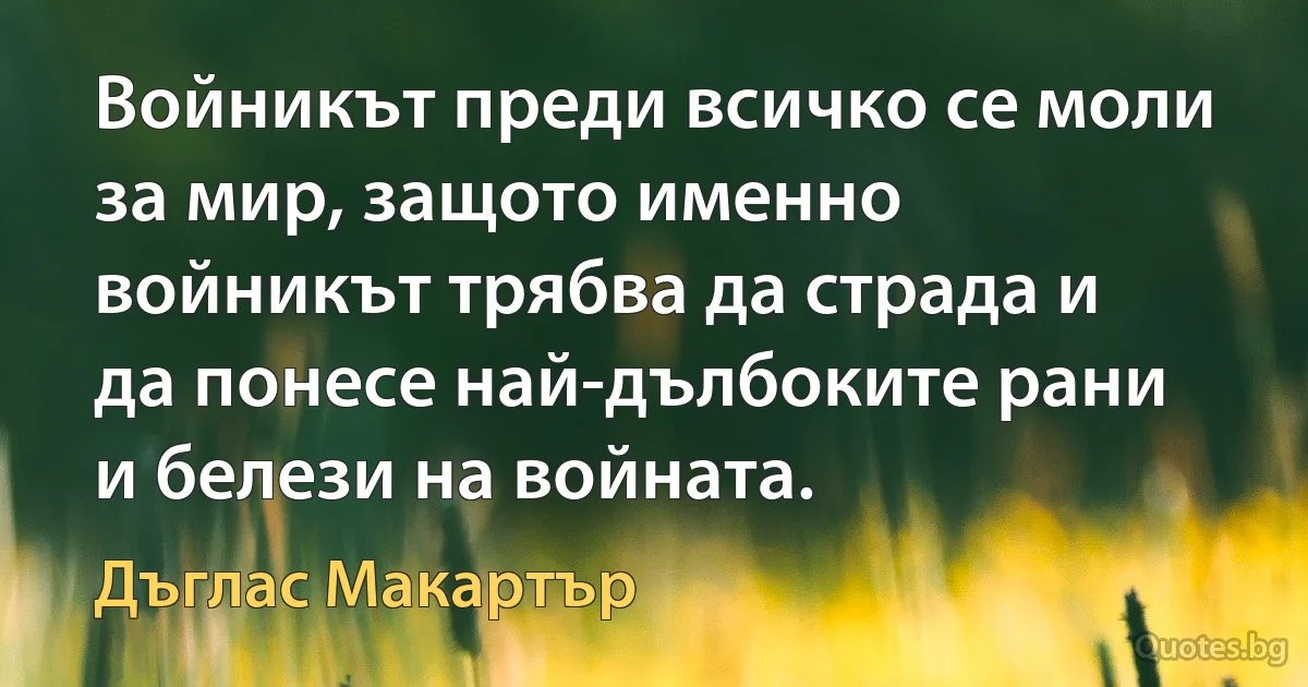 Войникът преди всичко се моли за мир, защото именно войникът трябва да страда и да понесе най-дълбоките рани и белези на войната. (Дъглас Макартър)