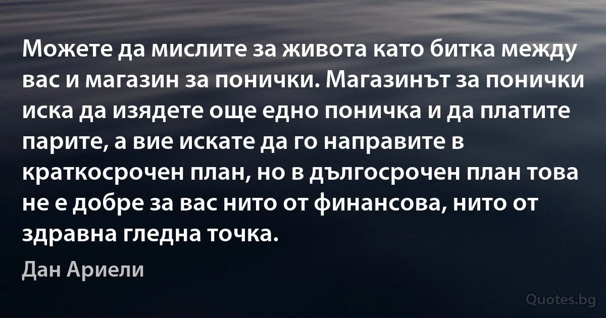 Можете да мислите за живота като битка между вас и магазин за понички. Магазинът за понички иска да изядете още едно поничка и да платите парите, а вие искате да го направите в краткосрочен план, но в дългосрочен план това не е добре за вас нито от финансова, нито от здравна гледна точка. (Дан Ариели)