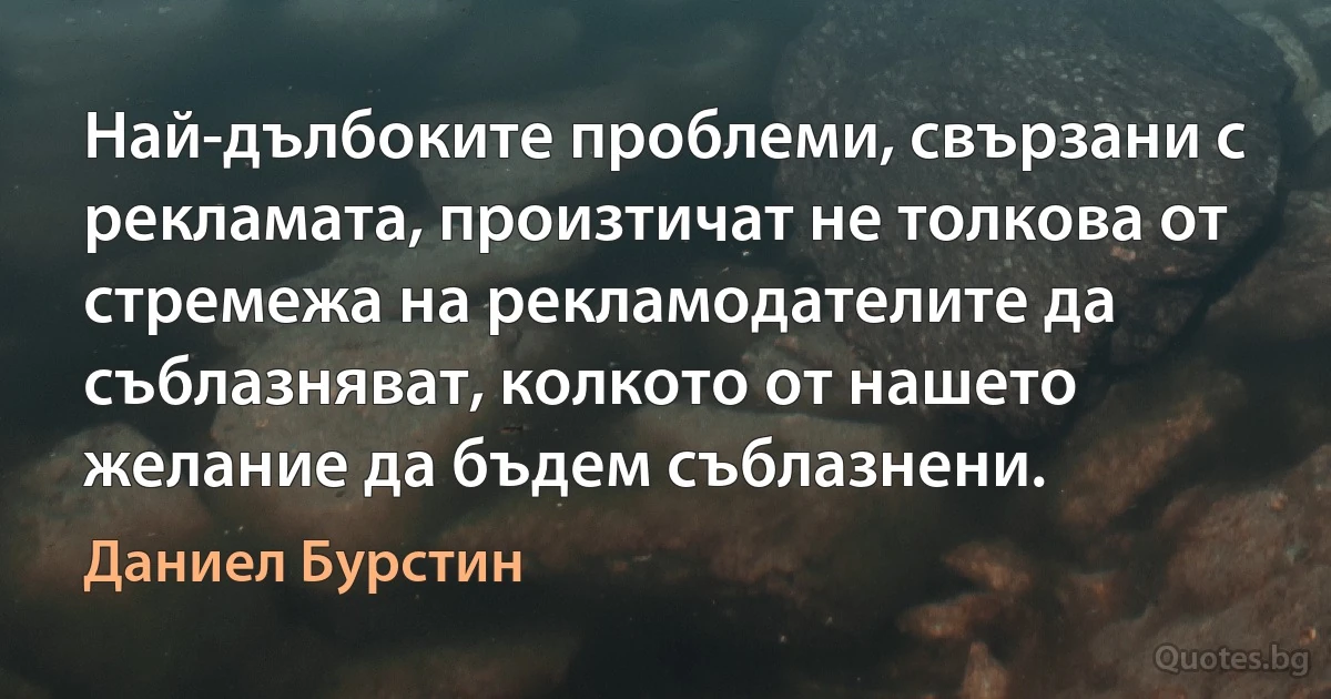 Най-дълбоките проблеми, свързани с рекламата, произтичат не толкова от стремежа на рекламодателите да съблазняват, колкото от нашето желание да бъдем съблазнени. (Даниел Бурстин)