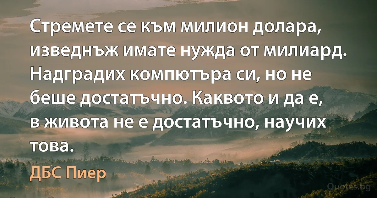 Стремете се към милион долара, изведнъж имате нужда от милиард. Надградих компютъра си, но не беше достатъчно. Каквото и да е, в живота не е достатъчно, научих това. (ДБС Пиер)