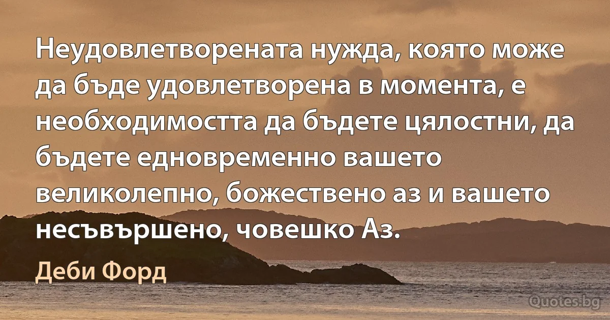 Неудовлетворената нужда, която може да бъде удовлетворена в момента, е необходимостта да бъдете цялостни, да бъдете едновременно вашето великолепно, божествено аз и вашето несъвършено, човешко Аз. (Деби Форд)