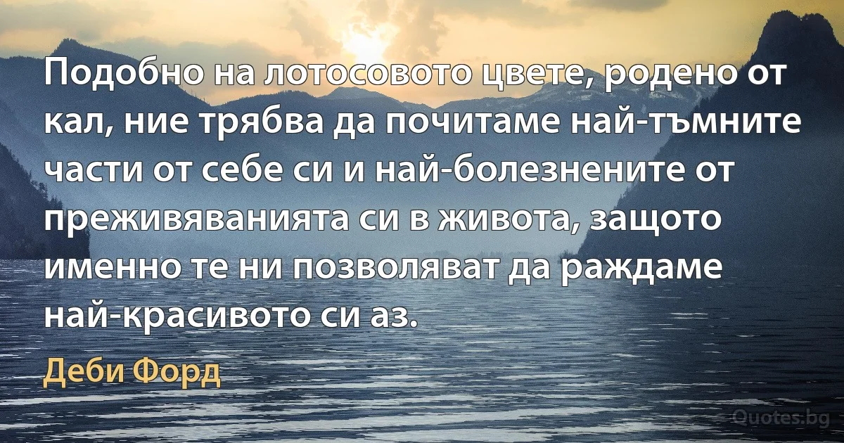 Подобно на лотосовото цвете, родено от кал, ние трябва да почитаме най-тъмните части от себе си и най-болезнените от преживяванията си в живота, защото именно те ни позволяват да раждаме най-красивото си аз. (Деби Форд)