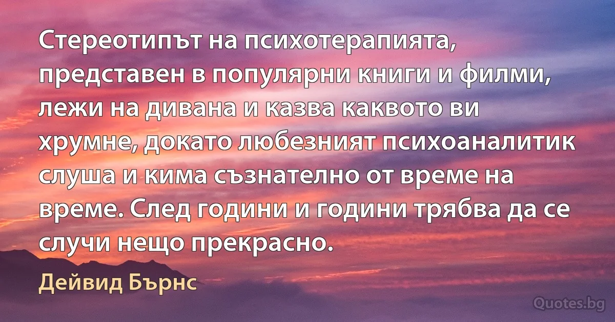 Стереотипът на психотерапията, представен в популярни книги и филми, лежи на дивана и казва каквото ви хрумне, докато любезният психоаналитик слуша и кима съзнателно от време на време. След години и години трябва да се случи нещо прекрасно. (Дейвид Бърнс)