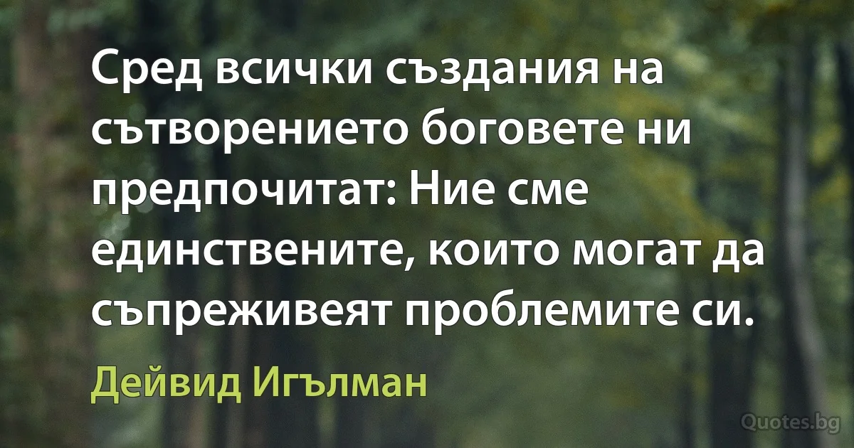 Сред всички създания на сътворението боговете ни предпочитат: Ние сме единствените, които могат да съпреживеят проблемите си. (Дейвид Игълман)