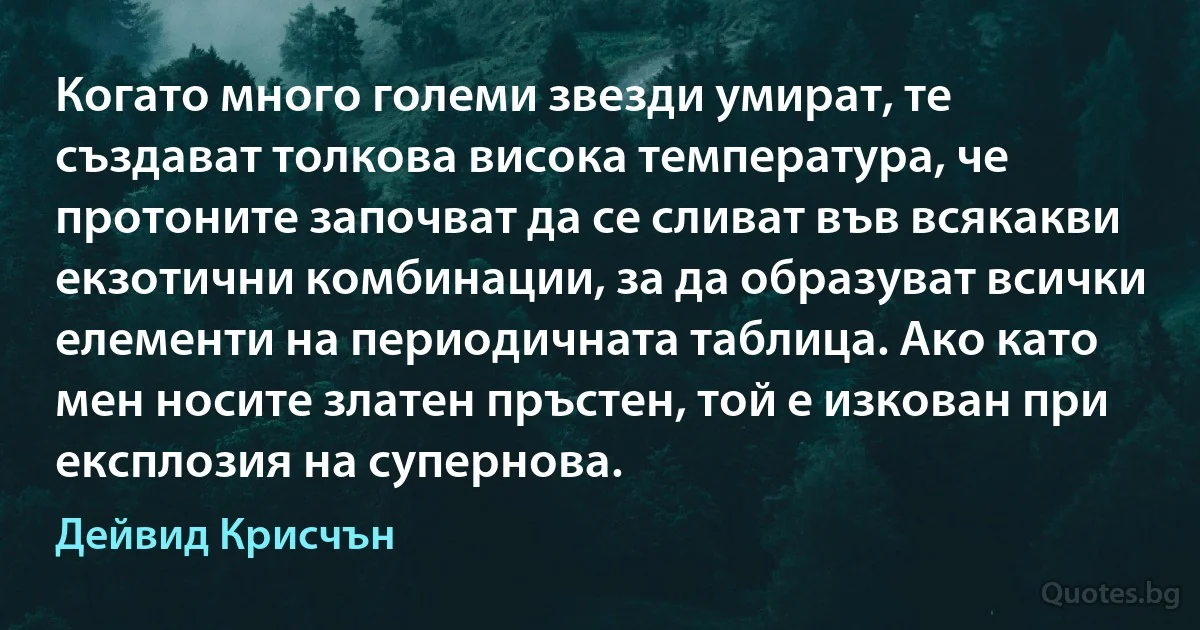 Когато много големи звезди умират, те създават толкова висока температура, че протоните започват да се сливат във всякакви екзотични комбинации, за да образуват всички елементи на периодичната таблица. Ако като мен носите златен пръстен, той е изкован при експлозия на супернова. (Дейвид Крисчън)