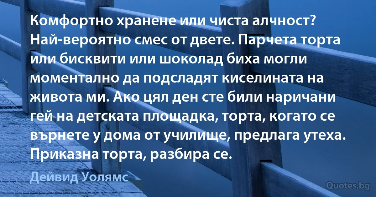 Комфортно хранене или чиста алчност? Най-вероятно смес от двете. Парчета торта или бисквити или шоколад биха могли моментално да подсладят киселината на живота ми. Ако цял ден сте били наричани гей на детската площадка, торта, когато се върнете у дома от училище, предлага утеха. Приказна торта, разбира се. (Дейвид Уолямс)