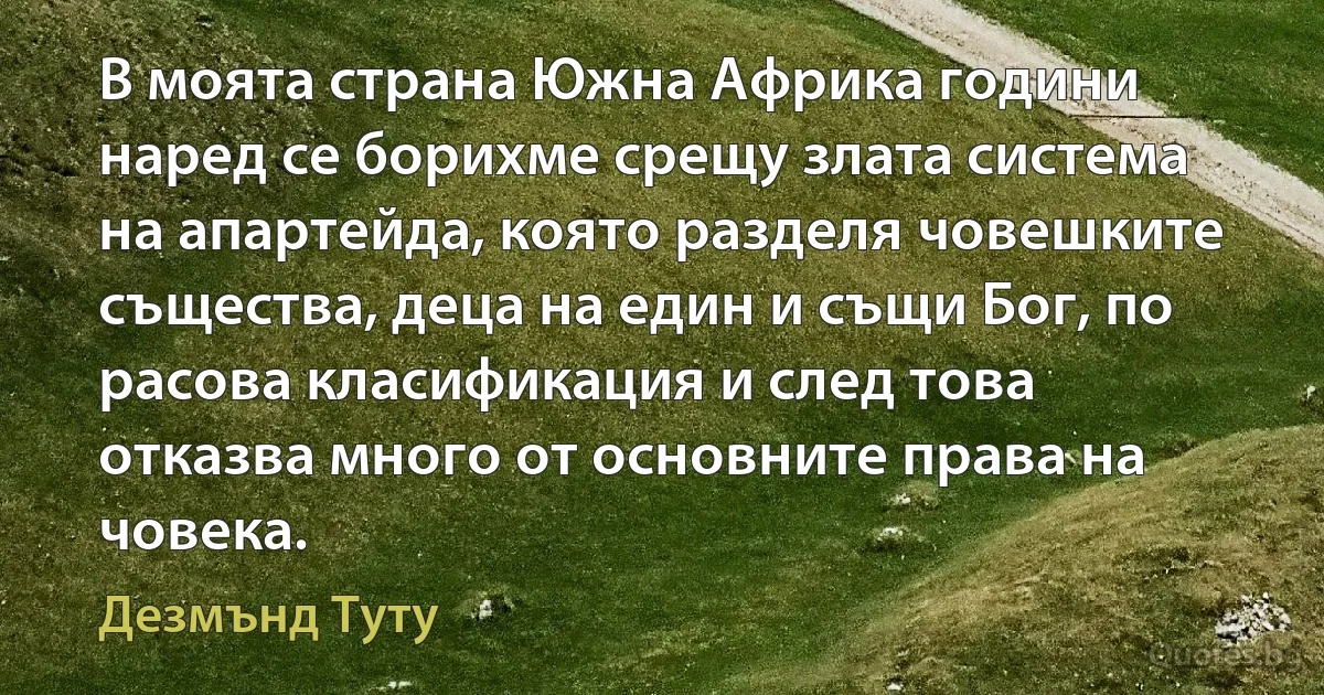 В моята страна Южна Африка години наред се борихме срещу злата система на апартейда, която разделя човешките същества, деца на един и същи Бог, по расова класификация и след това отказва много от основните права на човека. (Дезмънд Туту)