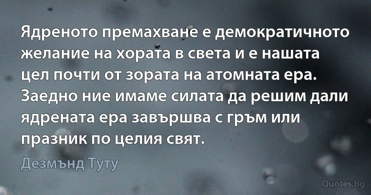 Ядреното премахване е демократичното желание на хората в света и е нашата цел почти от зората на атомната ера. Заедно ние имаме силата да решим дали ядрената ера завършва с гръм или празник по целия свят. (Дезмънд Туту)