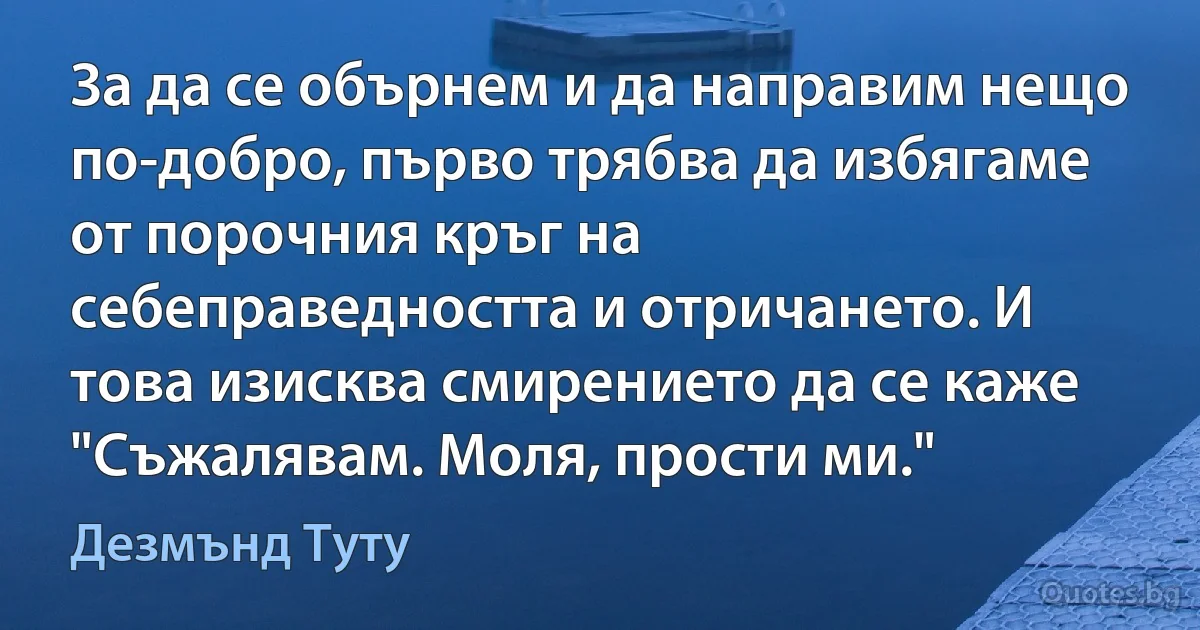 За да се обърнем и да направим нещо по-добро, първо трябва да избягаме от порочния кръг на себеправедността и отричането. И това изисква смирението да се каже "Съжалявам. Моля, прости ми." (Дезмънд Туту)