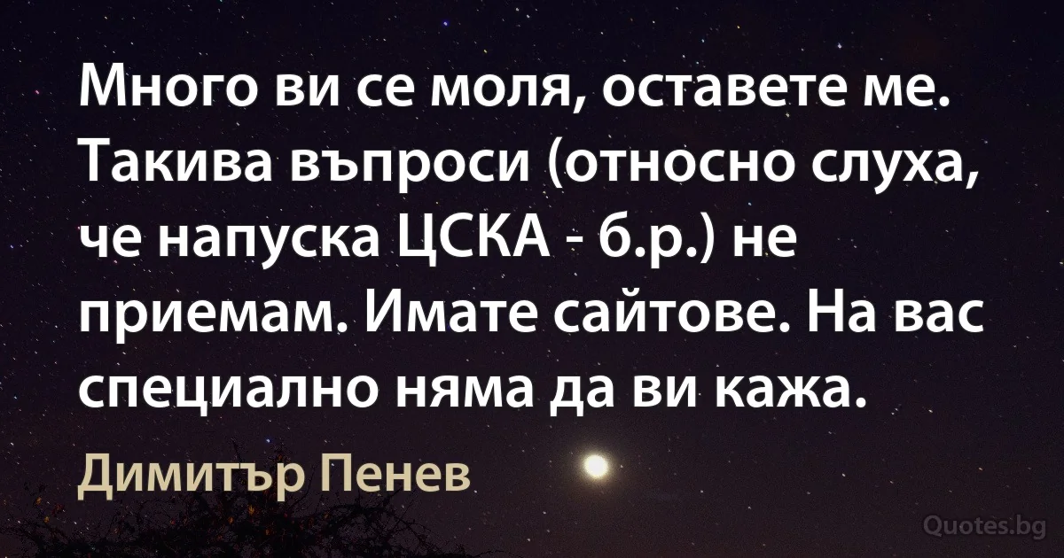 Много ви се моля, оставете ме. Такива въпроси (относно слуха, че напуска ЦСКА - б.р.) не приемам. Имате сайтове. На вас специално няма да ви кажа. (Димитър Пенев)