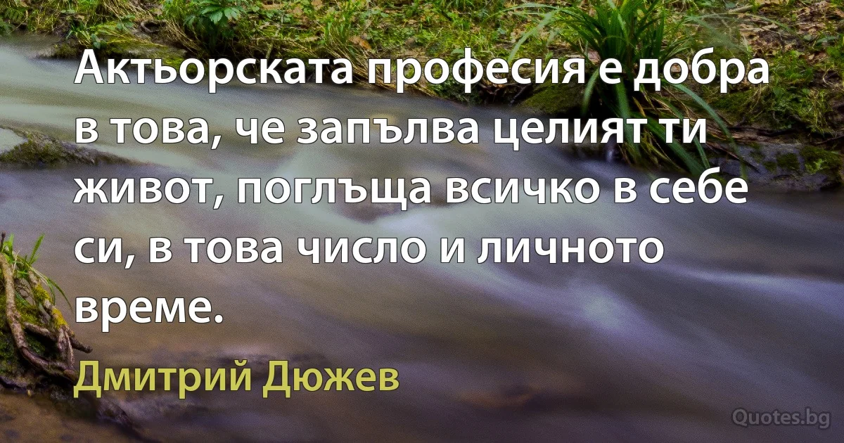 Актьорската професия е добра в това, че запълва целият ти живот, поглъща всичко в себе си, в това число и личното време. (Дмитрий Дюжев)