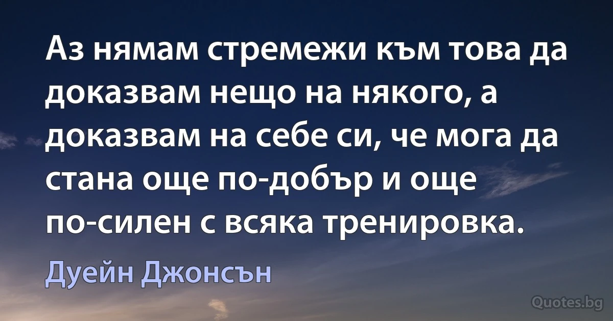 Аз нямам стремежи към това да доказвам нещо на някого, а доказвам на себе си, че мога да стана още по-добър и още по-силен с всяка тренировка. (Дуейн Джонсън)