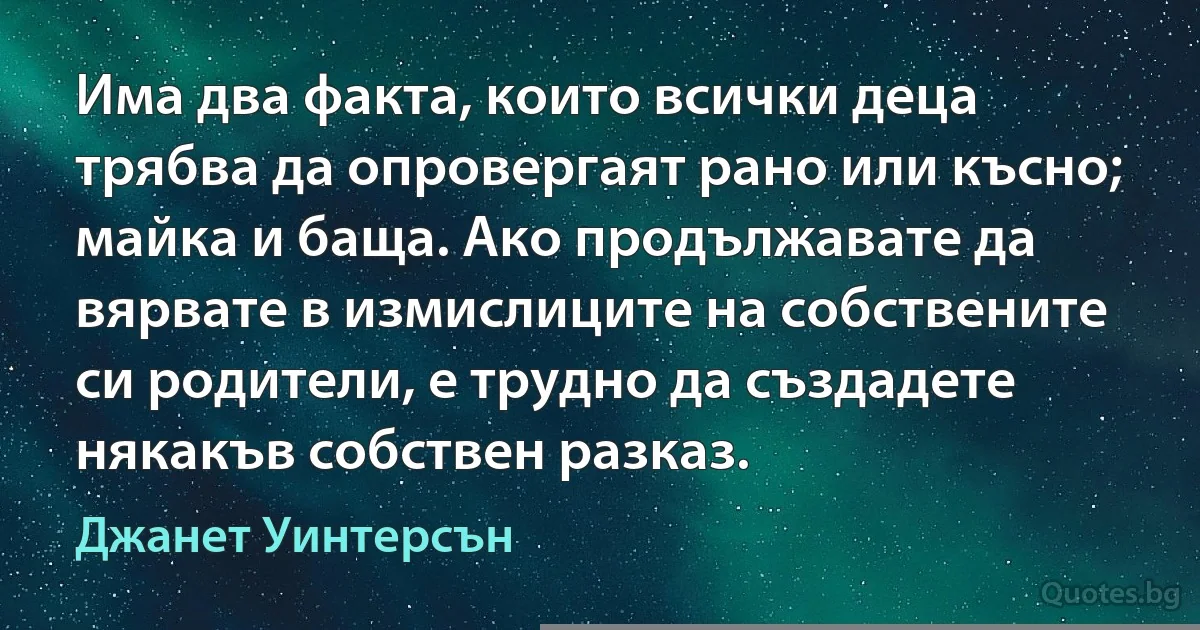 Има два факта, които всички деца трябва да опровергаят рано или късно; майка и баща. Ако продължавате да вярвате в измислиците на собствените си родители, е трудно да създадете някакъв собствен разказ. (Джанет Уинтерсън)