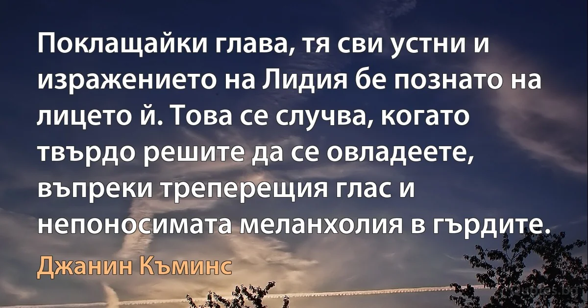 Поклащайки глава, тя сви устни и изражението на Лидия бе познато на лицето й. Това се случва, когато твърдо решите да се овладеете, въпреки треперещия глас и непоносимата меланхолия в гърдите. (Джанин Къминс)