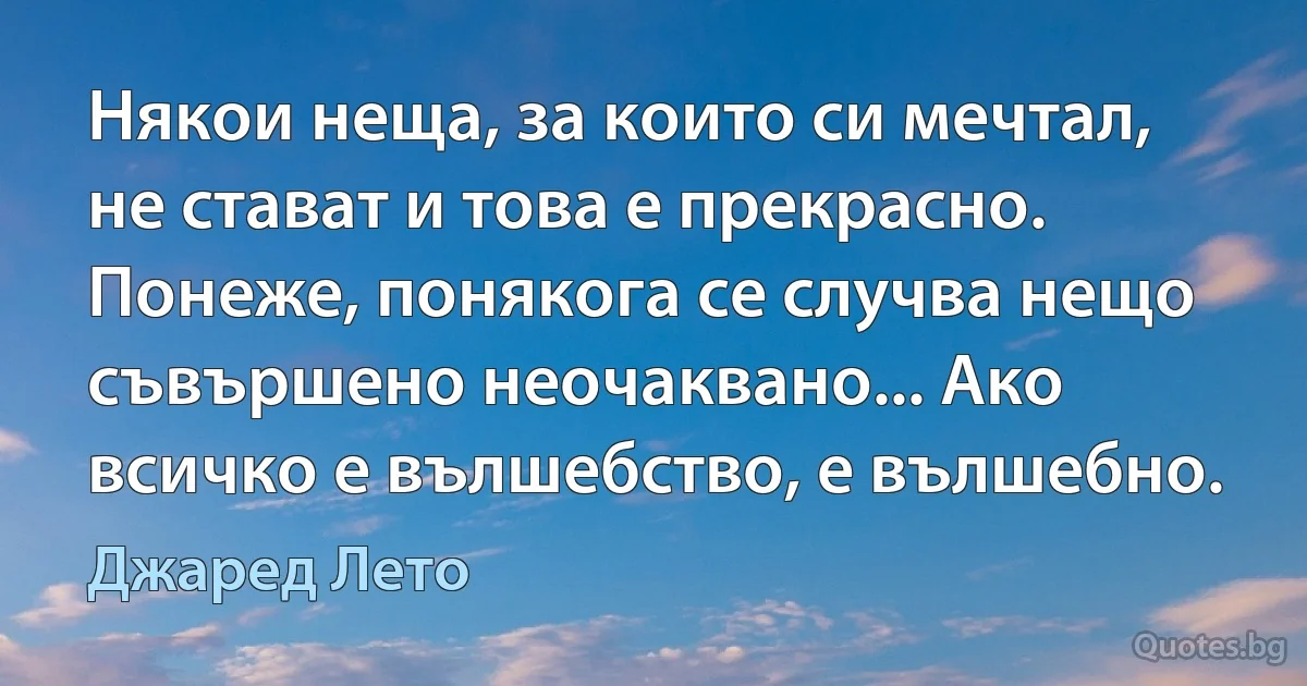 Някои неща, за които си мечтал, не стават и това е прекрасно. Понеже, понякога се случва нещо съвършено неочаквано... Ако всичко е вълшебство, е вълшебно. (Джаред Лето)