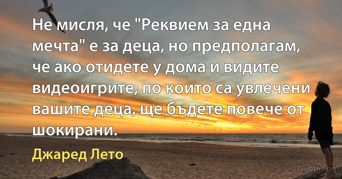 Не мисля, че "Реквием за една мечта" е за деца, но предполагам, че ако отидете у дома и видите видеоигрите, по които са увлечени вашите деца, ще бъдете повече от шокирани. (Джаред Лето)