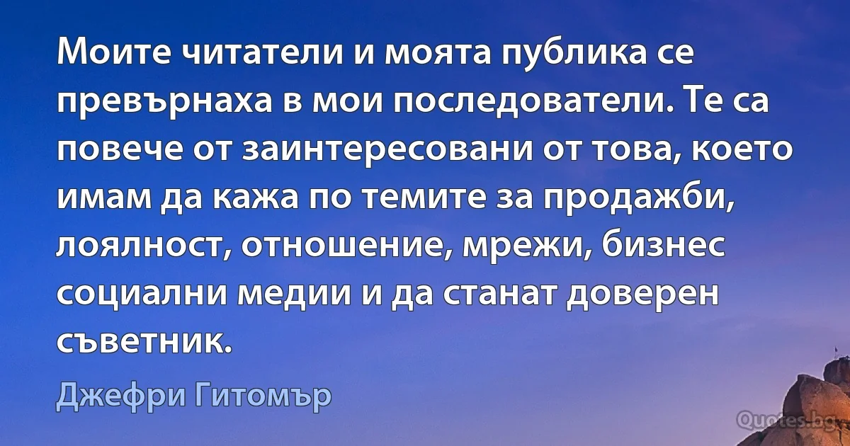 Моите читатели и моята публика се превърнаха в мои последователи. Те са повече от заинтересовани от това, което имам да кажа по темите за продажби, лоялност, отношение, мрежи, бизнес социални медии и да станат доверен съветник. (Джефри Гитомър)