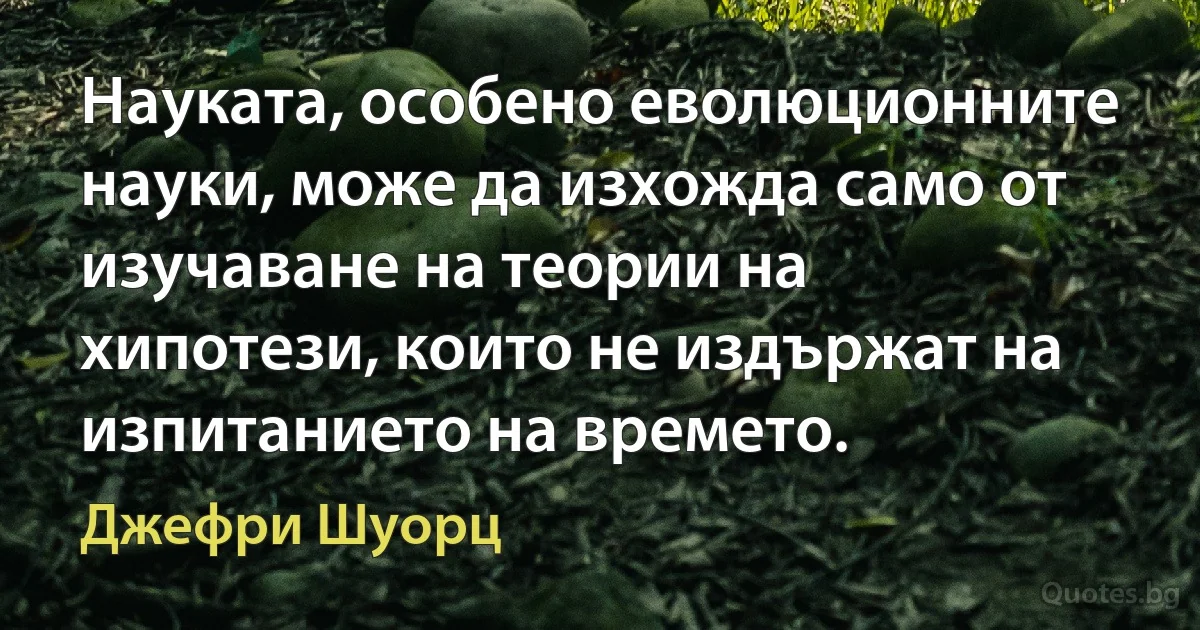 Науката, особено еволюционните науки, може да изхожда само от изучаване на теории на хипотези, които не издържат на изпитанието на времето. (Джефри Шуорц)