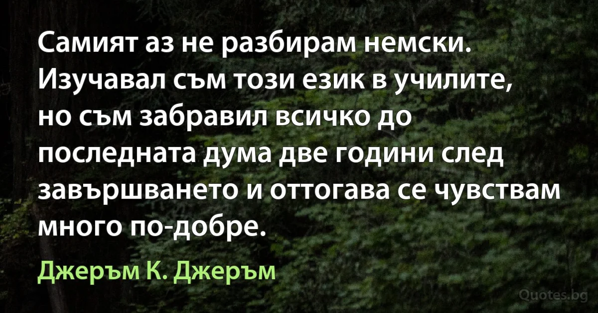 Самият аз не разбирам немски. Изучавал съм този език в училите, но съм забравил всичко до последната дума две години след завършването и оттогава се чувствам много по-добре. (Джеръм К. Джеръм)