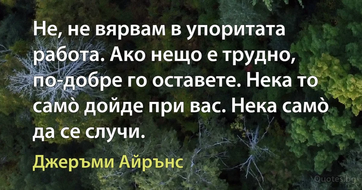 Не, не вярвам в упоритата работа. Ако нещо е трудно, по-добре го оставете. Нека то самò дойде при вас. Нека самò да се случи. (Джеръми Айрънс)