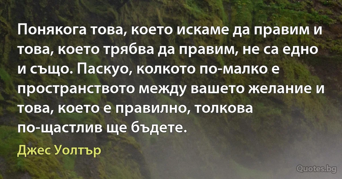 Понякога това, което искаме да правим и това, което трябва да правим, не са едно и също. Паскуо, колкото по-малко е пространството между вашето желание и това, което е правилно, толкова по-щастлив ще бъдете. (Джес Уолтър)