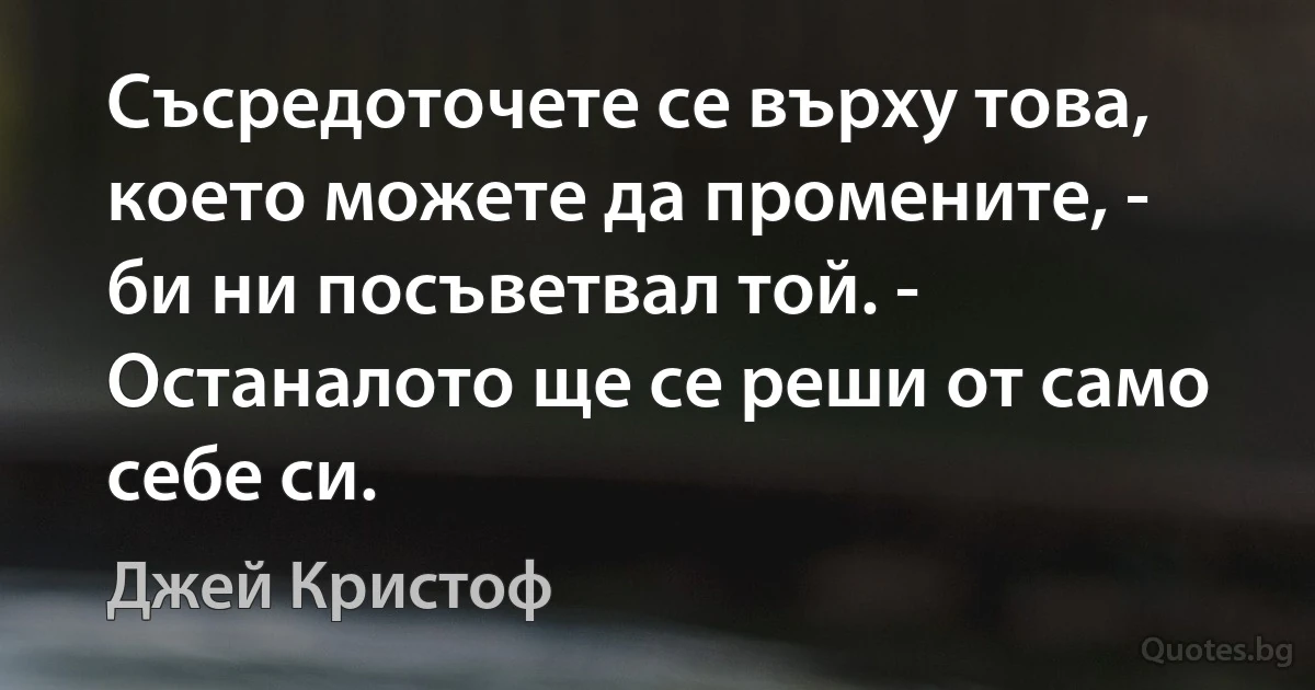 Съсредоточете се върху това, което можете да промените, - би ни посъветвал той. - Останалото ще се реши от само себе си. (Джей Кристоф)