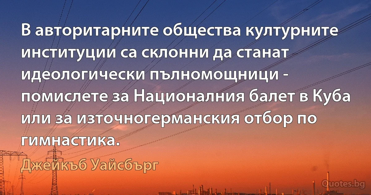 В авторитарните общества културните институции са склонни да станат идеологически пълномощници - помислете за Националния балет в Куба или за източногерманския отбор по гимнастика. (Джейкъб Уайсбърг)