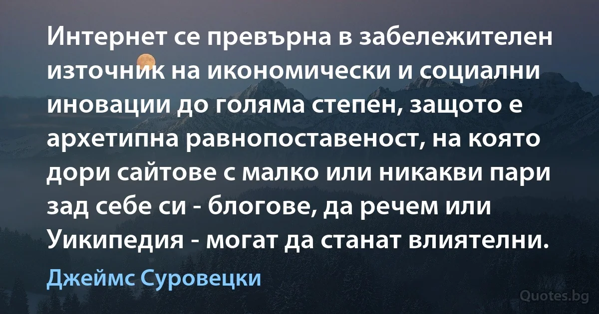 Интернет се превърна в забележителен източник на икономически и социални иновации до голяма степен, защото е архетипна равнопоставеност, на която дори сайтове с малко или никакви пари зад себе си - блогове, да речем или Уикипедия - могат да станат влиятелни. (Джеймс Суровецки)