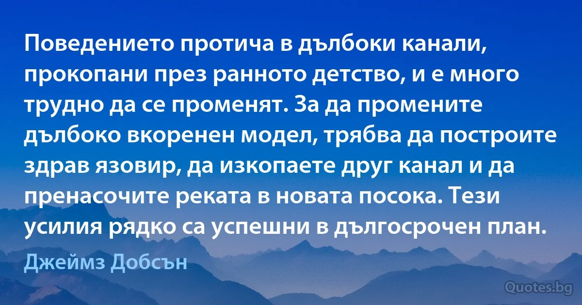 Поведението протича в дълбоки канали, прокопани през ранното детство, и е много трудно да се променят. За да промените дълбоко вкоренен модел, трябва да построите здрав язовир, да изкопаете друг канал и да пренасочите реката в новата посока. Тези усилия рядко са успешни в дългосрочен план. (Джеймз Добсън)