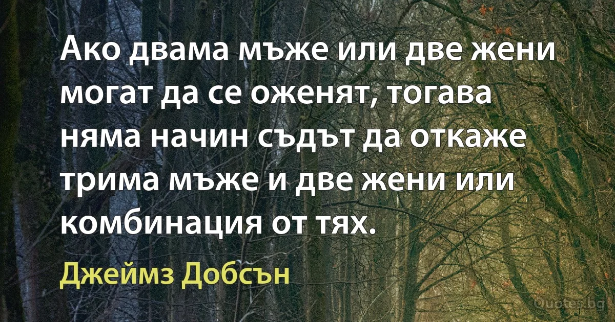 Ако двама мъже или две жени могат да се оженят, тогава няма начин съдът да откаже трима мъже и две жени или комбинация от тях. (Джеймз Добсън)