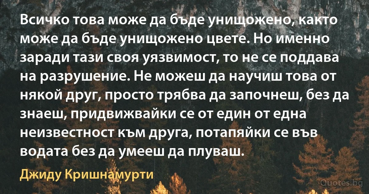 Всичко това може да бъде унищожено, както може да бъде унищожено цвете. Но именно заради тази своя уязвимост, то не се поддава на разрушение. Не можеш да научиш това от някой друг, просто трябва да започнеш, без да знаеш, придвижвайки се от един от една неизвестност към друга, потапяйки се във водата без да умееш да плуваш. (Джиду Кришнамурти)