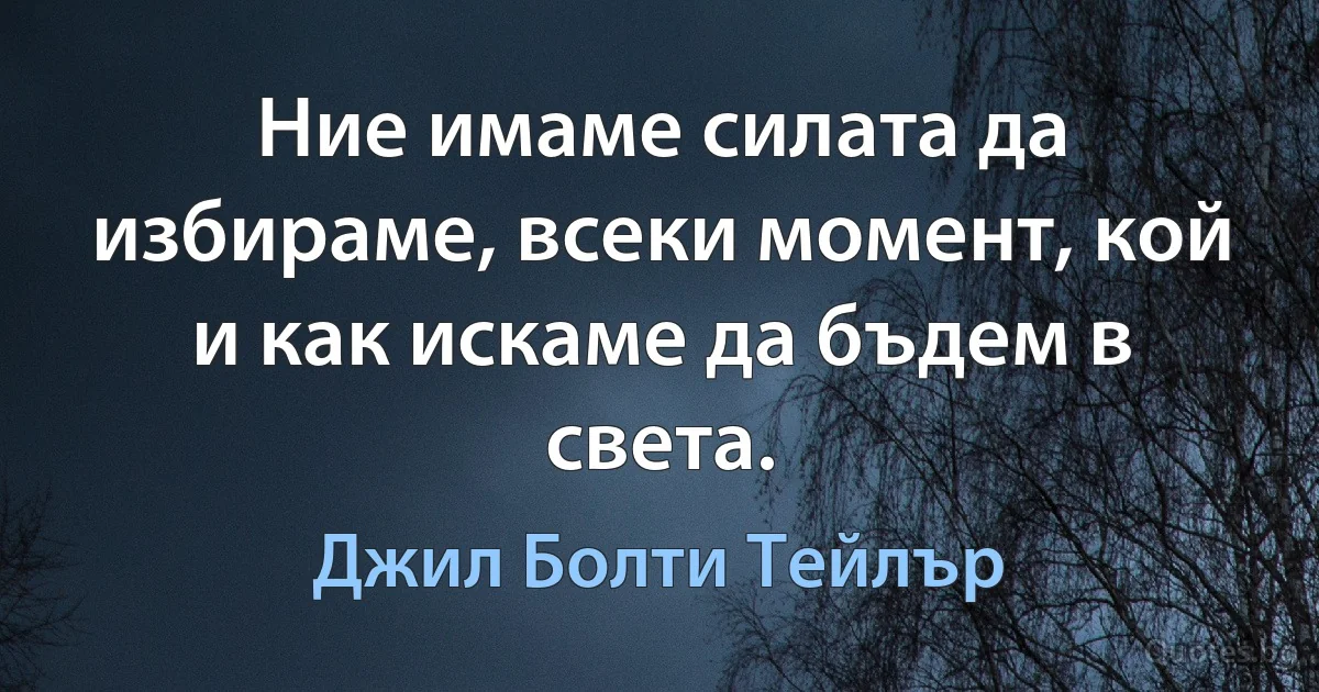 Ние имаме силата да избираме, всеки момент, кой и как искаме да бъдем в света. (Джил Болти Тейлър)