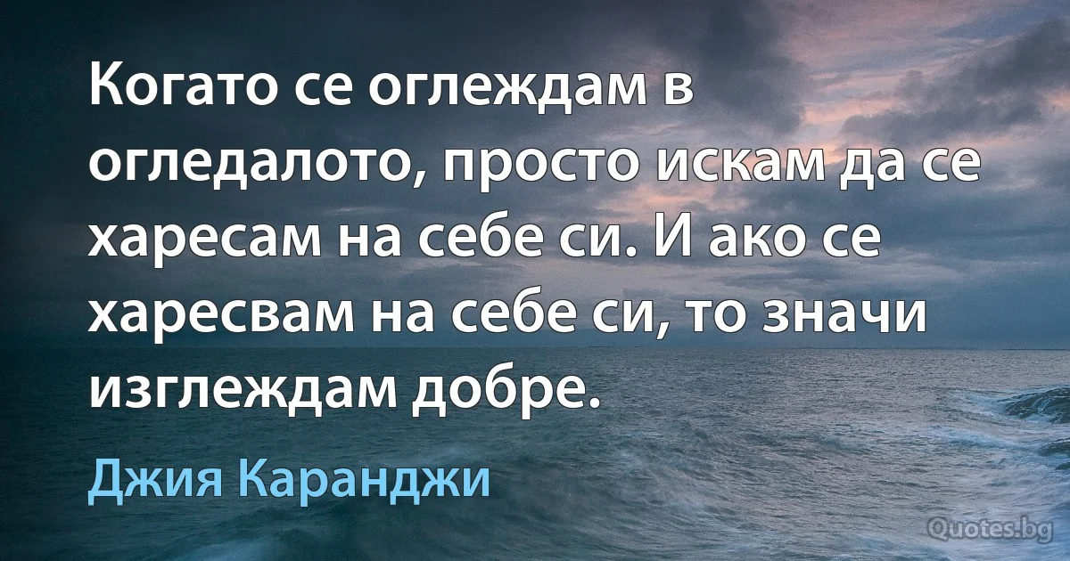 Когато се оглеждам в огледалото, просто искам да се харесам на себе си. И ако се харесвам на себе си, то значи изглеждам добре. (Джия Каранджи)