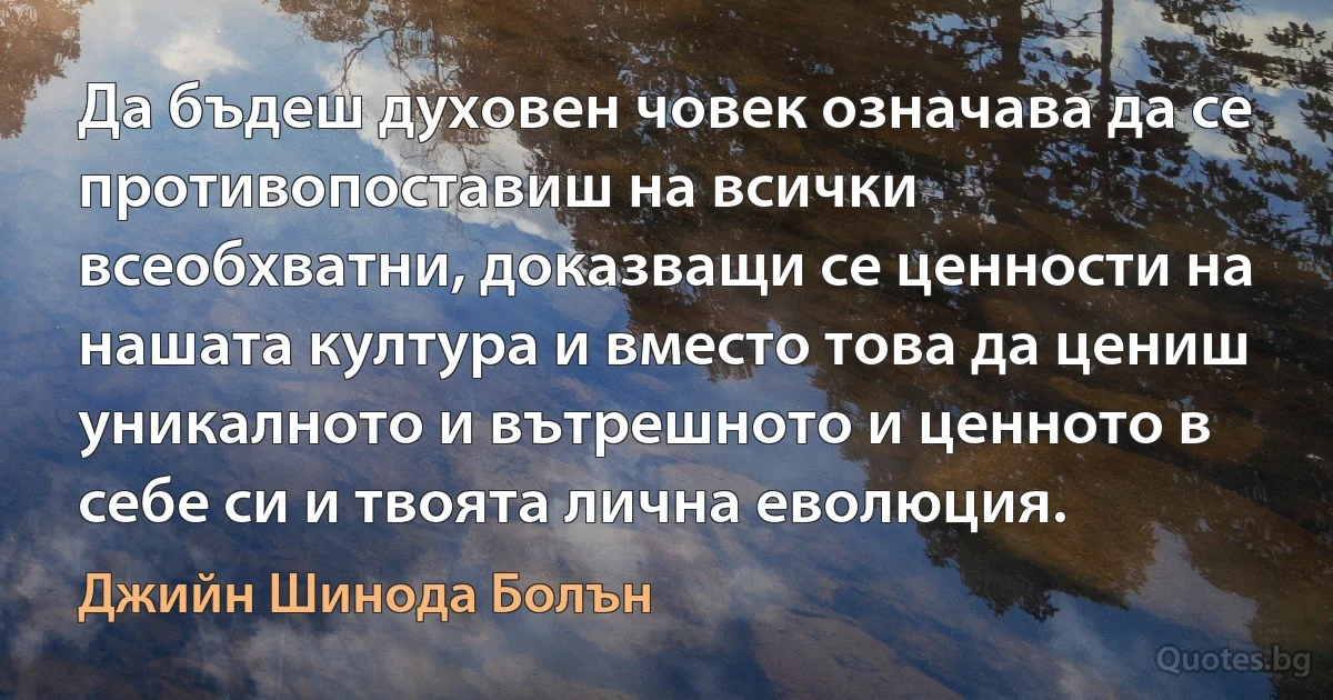 Да бъдеш духовен човек означава да се противопоставиш на всички всеобхватни, доказващи се ценности на нашата култура и вместо това да цениш уникалното и вътрешното и ценното в себе си и твоята лична еволюция. (Джийн Шинода Болън)