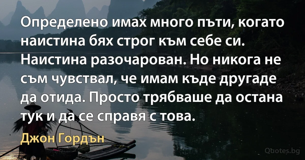 Определено имах много пъти, когато наистина бях строг към себе си. Наистина разочарован. Но никога не съм чувствал, че имам къде другаде да отида. Просто трябваше да остана тук и да се справя с това. (Джон Гордън)