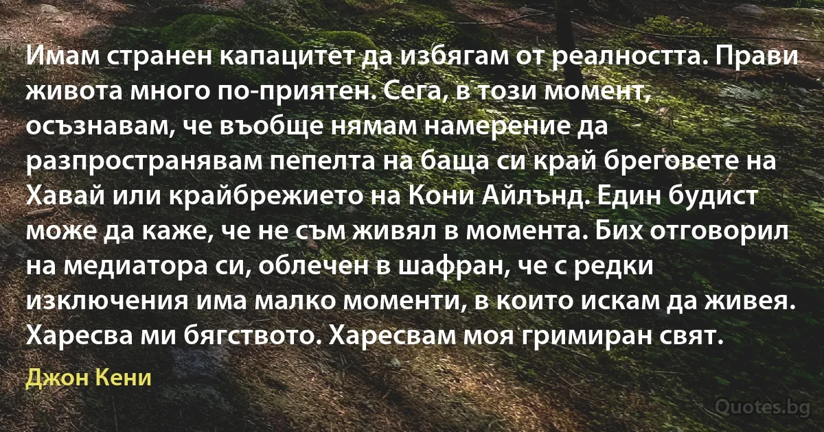 Имам странен капацитет да избягам от реалността. Прави живота много по-приятен. Сега, в този момент, осъзнавам, че въобще нямам намерение да разпространявам пепелта на баща си край бреговете на Хавай или крайбрежието на Кони Айлънд. Един будист може да каже, че не съм живял в момента. Бих отговорил на медиатора си, облечен в шафран, че с редки изключения има малко моменти, в които искам да живея. Харесва ми бягството. Харесвам моя гримиран свят. (Джон Кени)